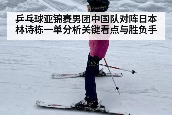 乒乓球亚锦赛男团中国队对阵日本林诗栋一单分析关键看点与胜负手