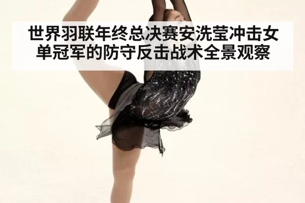 世界羽联年终总决赛安洗莹冲击女单冠军的防守反击战术全景观察